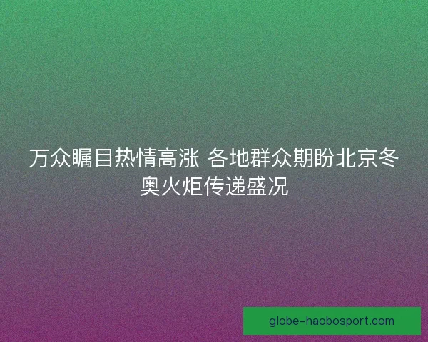 万众瞩目热情高涨 各地群众期盼北京冬奥火炬传递盛况